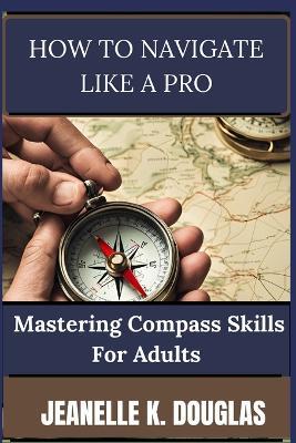 How to Navigate Like a Pro: Mastering Compass Skills for Adults - Jeanelle K Douglas - cover