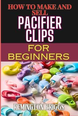 How to Make and Sell Pacifier Clips for Beginners: Essential Tips For Beginners To Create And Succeed In The Handmade Accessories Market - Remington Briggs - cover