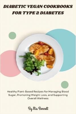 Diabetic Vegan Cookbooks for Type 2 Diabetes: Healthy Plant-Based Recipes for Managing Blood Sugar, Promoting Weight Loss, and Supporting Overall Wellness - Mia Bennett - cover