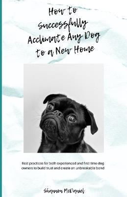 How to Successfully Acclimate Any Dog to a New Home: Best Practices for Both Experienced and First-time Dog Owners to Build Trust and Create an Unbreakable Bond - Shannon McDaniel - cover