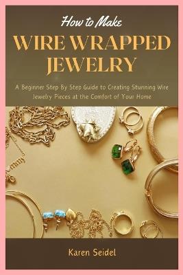 How to Make Wire Wrapped Jewelry: A Beginner Step By Step Guide to Creating Stunning Wire Jewelry Pieces at the Comfort of Your Home - Karen Seidel - cover