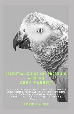 Essential Guide on Breeding African Grey Parrot: A Complete Discovery Approach on the Smartest Most Conversational Parrot Ever for all Homes: including Myths, Facts, Diets, behaviour, intelligence, te - Robin A a Eile - cover