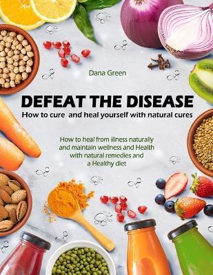 Defeat the Desease. How to Cure and Heal Yourself with Natural Cures: How to Heal from Illness Naturally and Maintain Wellness and Health with Natural Remedies and a Healthy Diet - Dana Green - cover