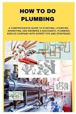 How to Do Plumbing: A Comprehensive Guide to Starting, Licensing, Marketing, and Growing a Successful Plumbing Service Company with Expert Tips and Strategies