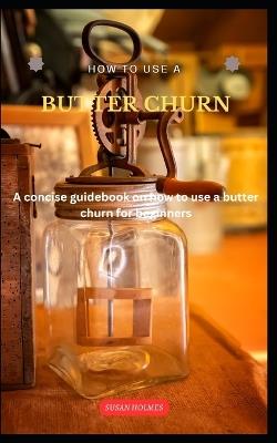 How to Use a Butter Churn: A concise butter-making guidebook on how to use a butter churn for beginners - Susan Holmes - cover