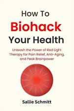 How to Biohack Your Health: Unleash the Power of Red Light Therapy for Pain Relief, Anti-Aging, and Peak Brainpower