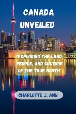 Canada Unveiled: "Exploring the Land, People, and Culture of the True North" - Charlotte J Ann - cover