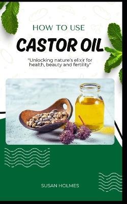 How to Use Castor Oil: An easy diy beginner's guidebook on how to use castor oil; unlocking natures elixir for health, beauty, healing and fertility - Susan Holmes - cover