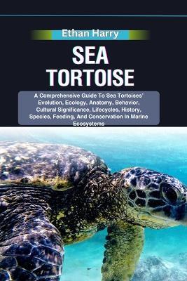 Sea Tortoise: A Comprehensive Guide To Sea Tortoises' Evolution, Ecology, Anatomy, Behavior, Cultural Significance, Lifecycles, History, Species, Feeding, And Conservation In Marine Ecosystems - Ethan Harry - cover