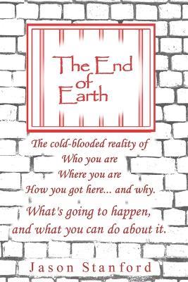 The End of Earth: The Cold-Blooded Reality of Who you are, Where you are, How you got here... and why. What's going to happen, and what you can do about it. - Jason Stanford - cover