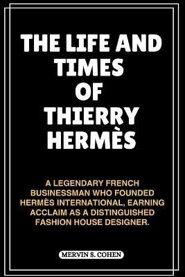 The Life and Times of Thierry Herm?s: A Legendary French Businessman Who Founded Herm?s International, Earning Acclaim As A Distinguished Fashion House Designer. - Mervin S Cohen - cover