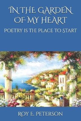 In the Garden of My Heart: Poetry is the Place to Start - Roy E Peterson - cover