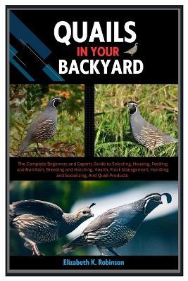 Quails in Your Backyard: The Complete Beginners & Experts Guide to Selecting, Housing, Feeding & Nutrition, Breeding & Hatching, Health, Flock Management, Handling & Socializing, & Quail Products - Elizabeth K Robinson - cover