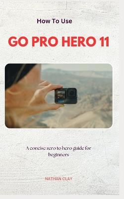 How to Use Gopro Hero 11: A Zero-To-Hero Guidebook on How to Use GoPro Hero 11 and everything you need to get the most out of your camera - Nathan Clay - cover