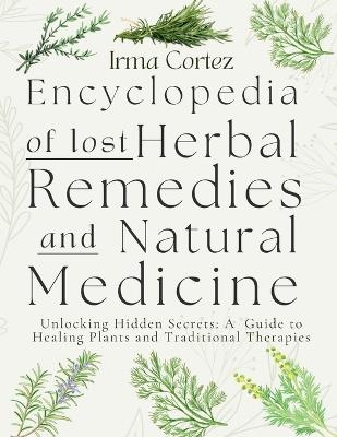 Encyclopedia of Lost Herbal Remedies and Natural Medicine: Unlocking Hidden Secrets: A Guide to Healing Plants and Traditional Therapies - Irma Cortez - cover