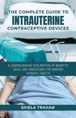 The Complete Guide to Intrauterine Contraceptive Devices: A Comprehensive Exploration of Benefits, Risks, and Innovations for Modern Women's Health - Shiela Trahan - cover