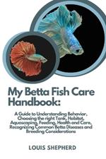 My Betta Fish Care Handbook: A Guide to Understanding Behavior, Choosing the right Tank, Habitat, Aquascaping, Feeding, Health and Care, Recognizing Common Betta Diseases and Breeding Considerations