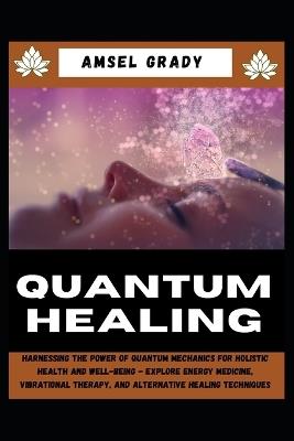 Quantum Healing: Harnessing the Power of Quantum Mechanics for Holistic Health and Well-Being - Explore Energy Medicine, Vibrational Therapy, and Alternative Healing Techniques - Amsel Grady - cover