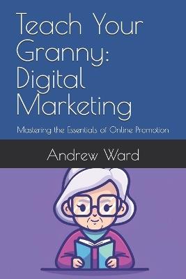 Teach Your Granny: Digital Marketing: Mastering the Essentials of Online Promotion - Andrew Ward Mba - cover