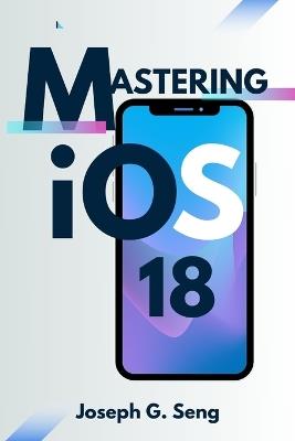 Mastering iOS 18: Is Your iPhone Ready for the Future of Smart Technology? - Joseph G Seng - cover