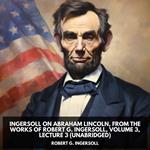 Ingersoll on ABRAHAM LINCOLN, from the Works of Robert G. Ingersoll, Volume 3, Lecture 3 (Unabridged)