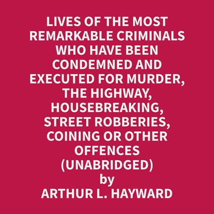 Lives Of The Most Remarkable Criminals Who have been Condemned and Executed for Murder, the Highway, Housebreaking, Street Robberies, Coining or other offences (Unabridged)