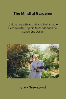 The Mindful Gardener: Cultivating a Beautiful and Sustainable Garden with Organic Methods and Eco-Conscious Design - Clara Greenwood - cover