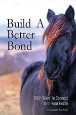 Build A Better Bond: 100+ Ways to Connect With Your Horse: 100+ Ways To Connect With Your Horse