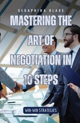 Mastering the Art of Negotiation in 10 Steps: Win-Win Strategies - Seraphina Blake - cover