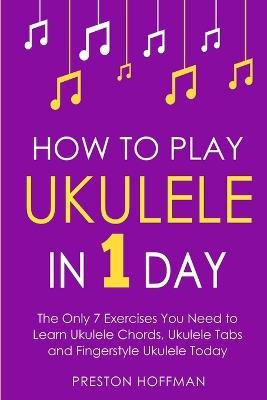 How to Play Ukulele: In 1 Day - The Only 7 Exercises You Need to Learn Ukulele Chords, Ukulele Tabs and Fingerstyle Ukulele Today - Preston Hoffman - cover