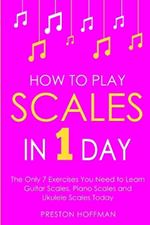 How to Play Scales: In 1 Day - The Only 7 Exercises You Need to Learn Guitar Scales, Piano Scales and Ukulele Scales Today