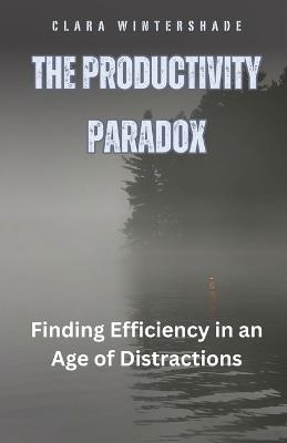 The Productivity Paradox: Finding Efficiency in an Age of Distractions - Clara Wintershade - cover