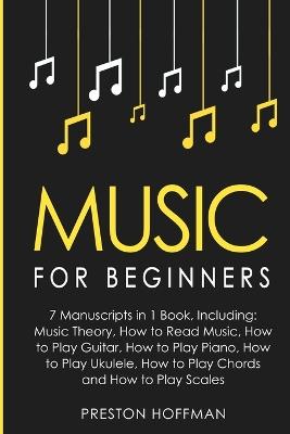 Music: For Beginners - 7 Manuscripts in 1 Book, Including: Music Theory, How to Read Music, How to Play Guitar, How to Play Piano, How to Play Ukulele, How to Play Chords and How to Play Scales: Music Theory, How to Read Music, How to Play Guitar, How to Play Pia - Preston Hoffman - cover