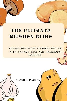 The Ultimate Kitchen Guide: Transform Your Cooking Skills with Expert Tips and Delicious Recipes - Arnold Pauley - cover