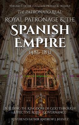 The Patronato Real: Royal Patronage and the Spanish Empire (1486-1831): VOLUME II IN THE ECCLESIAL PRIVILEGE TRILOGY - Reverend Father Andrew J Heintz - cover