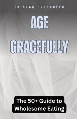 Age Gracefully: The 50+ Guide to Wholesome Eating - Tristan Evergreen - cover