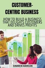 Customer-Centric Business: How to Build a Business That Delights Customers and Drives Profits