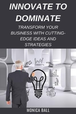 Innovate to Dominate: Transform Your Business with Cutting-Edge Ideas and Strategies - Monica Ball - cover