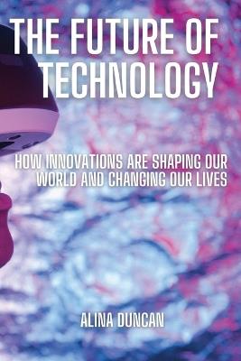 The Future of Technology: How Innovations Are Shaping Our World and Changing Our Lives - Alina Duncan - cover