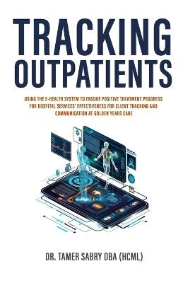 Tracking Outpatients: Using The E-Health System To Ensure Positive Treatment Progress For Hospital Services' Effectiveness For Clients Tracking And Communication At Golden Years Care - Tamer Sabry - cover