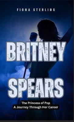 Britney Spears: The Princess of Pop - A Journey Through Her Career - Fiona Sterling - cover