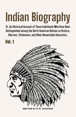 Indian Biography, Vol. 1: Or, An Historical Account of Those Individuals Who Have Been Distinguished among the North American Natives as Orators, Warriors, Statesmen, and Other Remarkable Characters. - B B Thatcher - cover