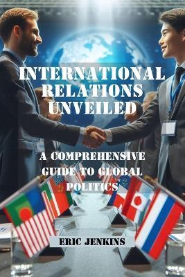 International Relations Unveiled: A Comprehensive Guide to Global Politics - Eric Jenkins - cover