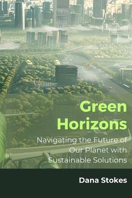 Green Horizons: Navigating the Future of Our Planet with Sustainable Solutions - Dana Stokes - cover