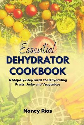 The Essential Dehydrator Cookbook: A Step-By-Step Guide to Dehydrating Fruits, Jerky and Vegetables - Nancy Rios - cover