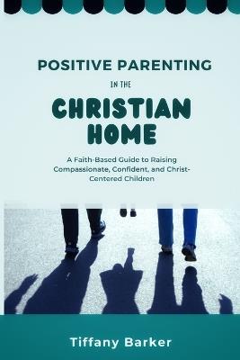 Positive Parenting in the Christian Home: A Faith-Based Guide to Raising Compassionate, Confident, and Christ-Centered Children - Tiffany Barker - cover