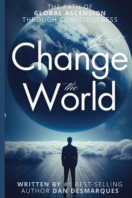 How to Change the World: The Path of Global Ascension Through Consciousness - Dan Desmarques - cover