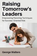 Raising Tomorrow's Leaders: Empowering Parenting Techniques for Success-Oriented Kids