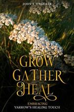 Grow, Gather, Heal: Embracing Yarrow's Healing Touch: A Deep Dive Into Yarrow's History, Folk and Traditional Remedies, Medicinal Benefits, Recipes, Herbal Uses, Growing and Harvesting