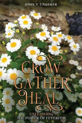 Grow, Gather, Heal: Unleashing the Power of Feverfew - John T Ungerer - cover